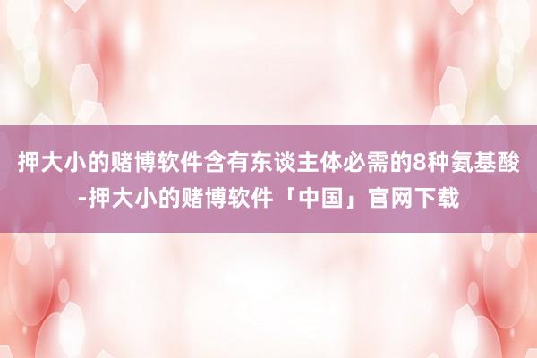 押大小的赌博软件含有东谈主体必需的8种氨基酸-押大小的赌博软件「中国」官网下载