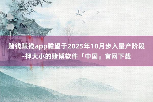 赌钱赚钱app瞻望于2025年10月步入量产阶段-押大小的赌博软件「中国」官网下载