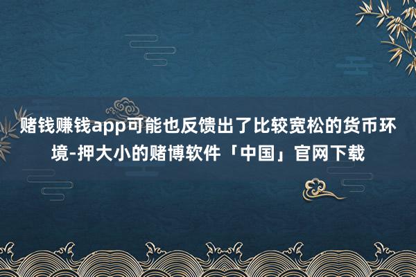 赌钱赚钱app可能也反馈出了比较宽松的货币环境-押大小的赌博软件「中国」官网下载