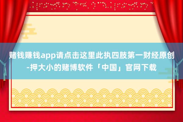 赌钱赚钱app请点击这里此执四肢第一财经原创-押大小的赌博软件「中国」官网下载
