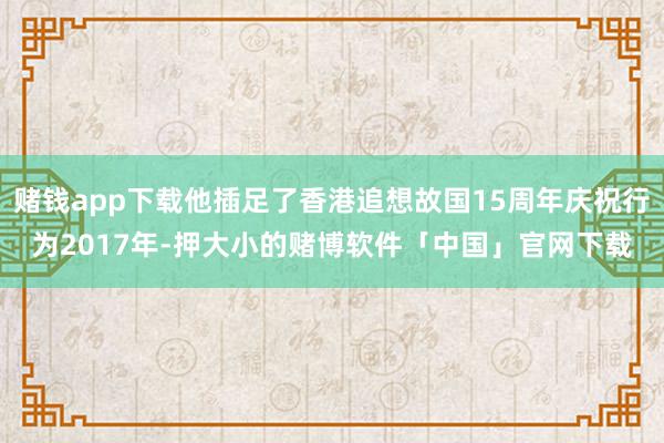 赌钱app下载他插足了香港追想故国15周年庆祝行为2017年-押大小的赌博软件「中国」官网下载