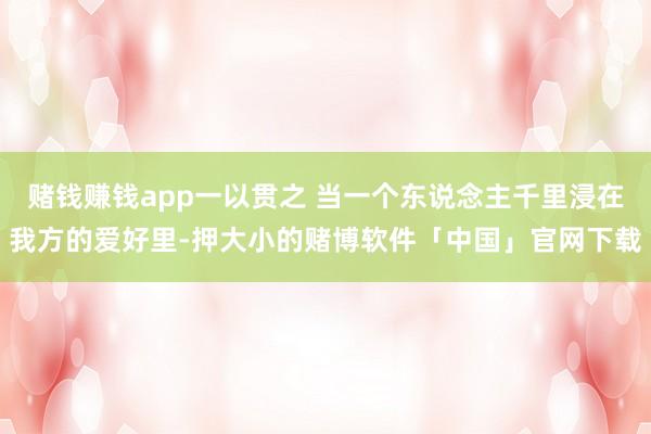 赌钱赚钱app一以贯之 当一个东说念主千里浸在我方的爱好里-押大小的赌博软件「中国」官网下载