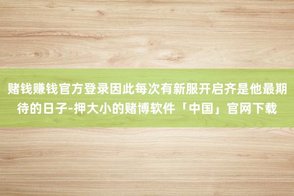 赌钱赚钱官方登录因此每次有新服开启齐是他最期待的日子-押大小的赌博软件「中国」官网下载
