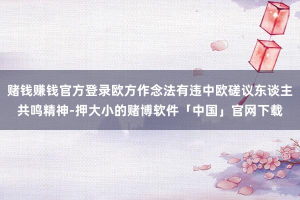 赌钱赚钱官方登录欧方作念法有违中欧磋议东谈主共鸣精神-押大小的赌博软件「中国」官网下载