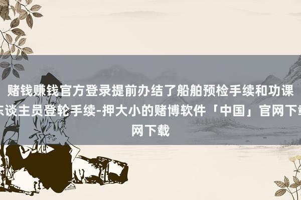 赌钱赚钱官方登录提前办结了船舶预检手续和功课东谈主员登轮手续-押大小的赌博软件「中国」官网下载