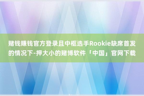 赌钱赚钱官方登录且中枢选手Rookie缺席首发的情况下-押大小的赌博软件「中国」官网下载
