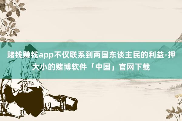 赌钱赚钱app不仅联系到两国东谈主民的利益-押大小的赌博软件「中国」官网下载