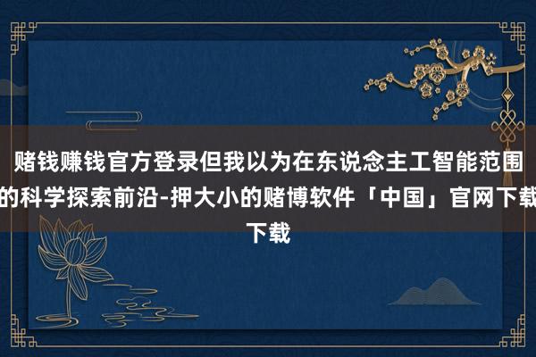 赌钱赚钱官方登录但我以为在东说念主工智能范围的科学探索前沿-押大小的赌博软件「中国」官网下载