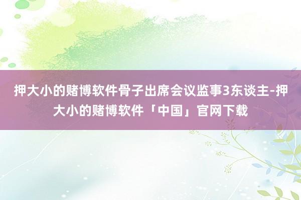 押大小的赌博软件骨子出席会议监事3东谈主-押大小的赌博软件「中国」官网下载