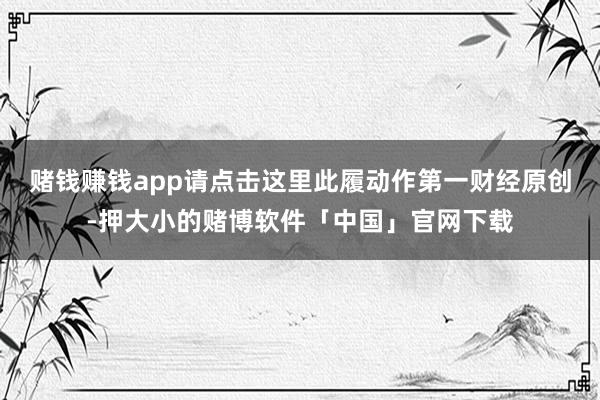 赌钱赚钱app请点击这里此履动作第一财经原创-押大小的赌博软件「中国」官网下载