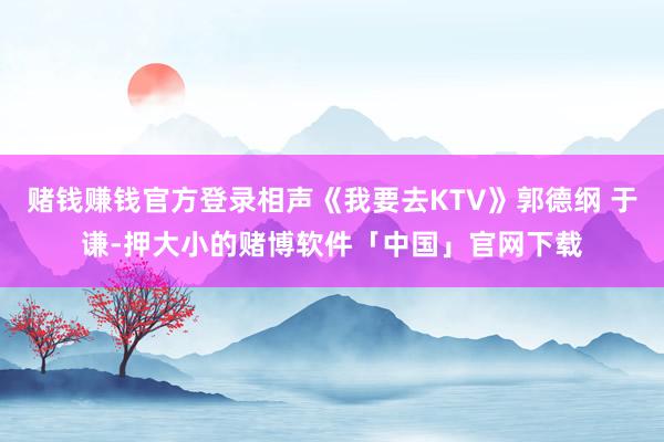 赌钱赚钱官方登录相声《我要去KTV》郭德纲 于谦-押大小的赌博软件「中国」官网下载
