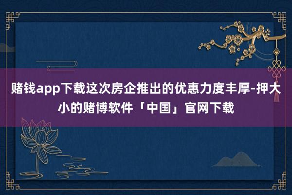 赌钱app下载这次房企推出的优惠力度丰厚-押大小的赌博软件「中国」官网下载
