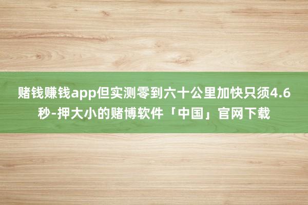 赌钱赚钱app但实测零到六十公里加快只须4.6秒-押大小的赌博软件「中国」官网下载