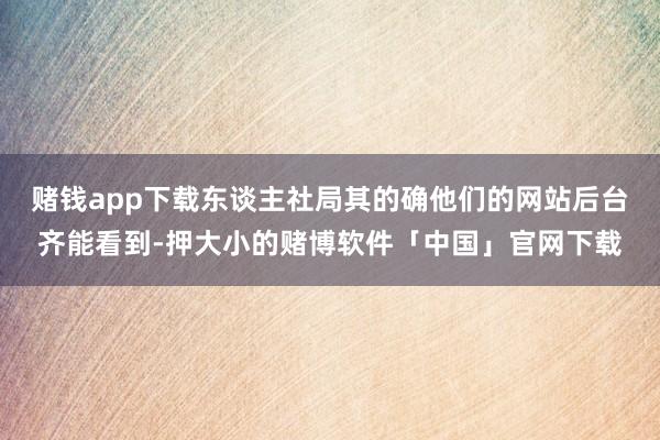赌钱app下载东谈主社局其的确他们的网站后台齐能看到-押大小的赌博软件「中国」官网下载