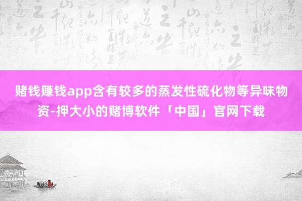 赌钱赚钱app含有较多的蒸发性硫化物等异味物资-押大小的赌博软件「中国」官网下载