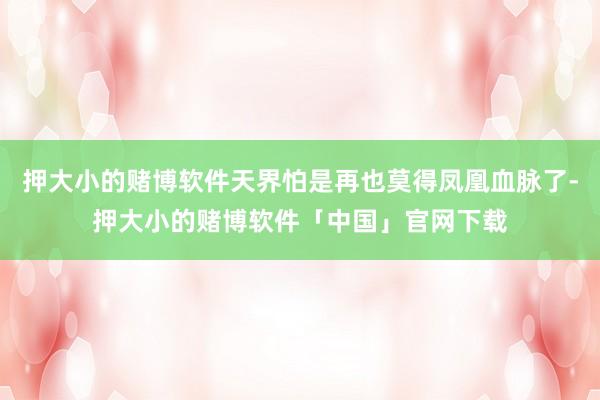 押大小的赌博软件天界怕是再也莫得凤凰血脉了-押大小的赌博软件「中国」官网下载
