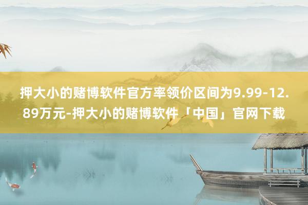 押大小的赌博软件官方率领价区间为9.99-12.89万元-押大小的赌博软件「中国」官网下载