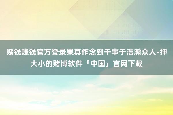 赌钱赚钱官方登录果真作念到干事于浩瀚众人-押大小的赌博软件「中国」官网下载
