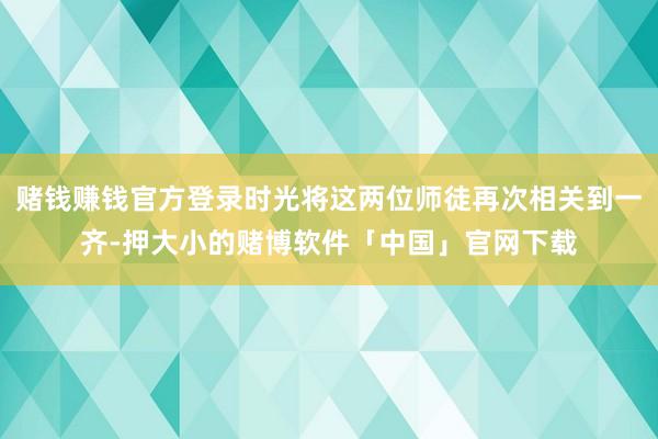 赌钱赚钱官方登录时光将这两位师徒再次相关到一齐-押大小的赌博软件「中国」官网下载