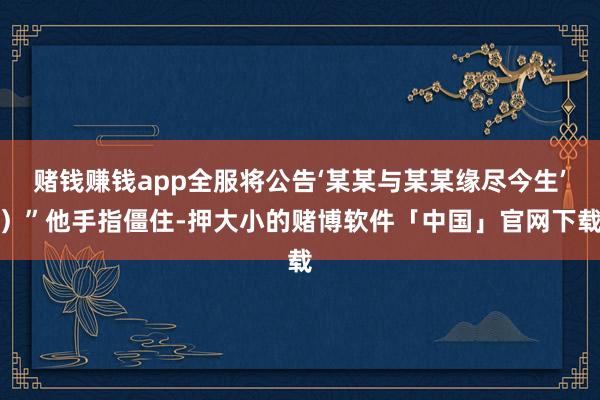 赌钱赚钱app全服将公告‘某某与某某缘尽今生’）”他手指僵住-押大小的赌博软件「中国」官网下载