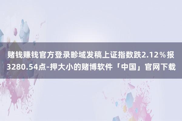 赌钱赚钱官方登录　　畛域发稿上证指数跌2.12％报3280.54点-押大小的赌博软件「中国」官网下载