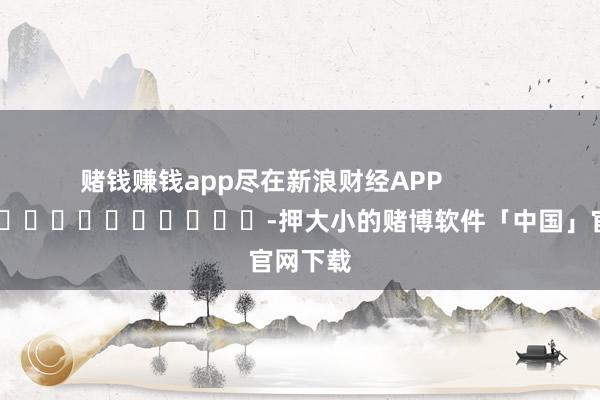赌钱赚钱app尽在新浪财经APP            													-押大小的赌博软件「中国」官网下载