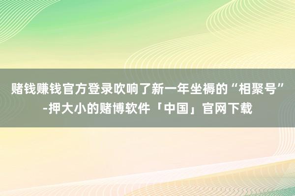 赌钱赚钱官方登录吹响了新一年坐褥的“相聚号”-押大小的赌博软件「中国」官网下载