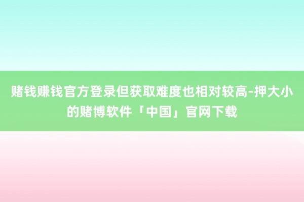 赌钱赚钱官方登录但获取难度也相对较高-押大小的赌博软件「中国」官网下载