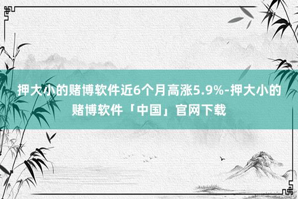 押大小的赌博软件近6个月高涨5.9%-押大小的赌博软件「中国」官网下载