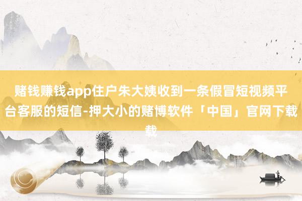 赌钱赚钱app住户朱大姨收到一条假冒短视频平台客服的短信-押大小的赌博软件「中国」官网下载