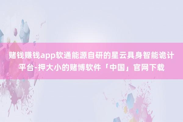 赌钱赚钱app软通能源自研的星云具身智能诡计平台-押大小的赌博软件「中国」官网下载