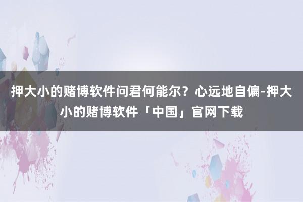 押大小的赌博软件问君何能尔？心远地自偏-押大小的赌博软件「中国」官网下载