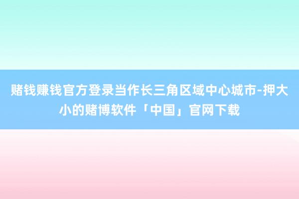 赌钱赚钱官方登录当作长三角区域中心城市-押大小的赌博软件「中国」官网下载