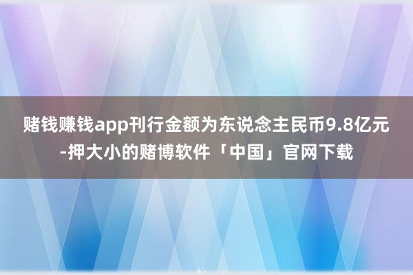 赌钱赚钱app刊行金额为东说念主民币9.8亿元-押大小的赌博软件「中国」官网下载