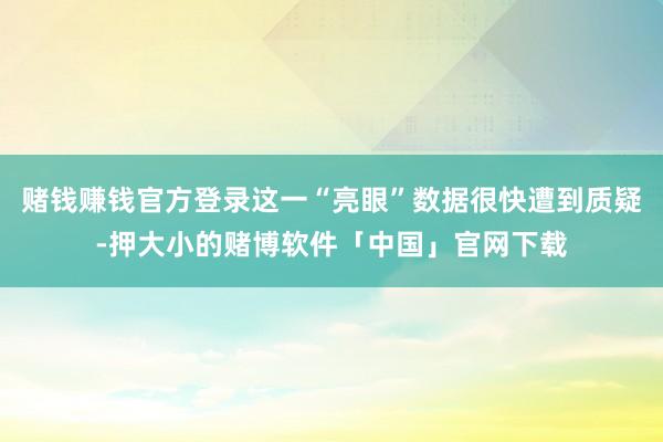 赌钱赚钱官方登录这一“亮眼”数据很快遭到质疑-押大小的赌博软件「中国」官网下载
