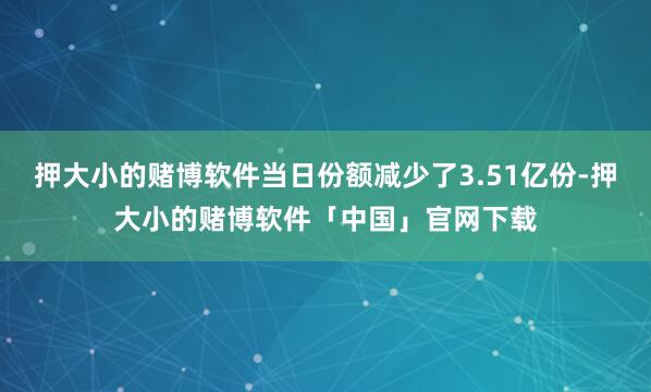 押大小的赌博软件当日份额减少了3.51亿份-押大小的赌博软件「中国」官网下载