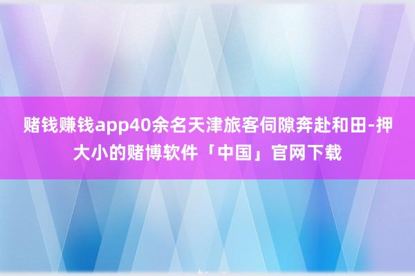 赌钱赚钱app40余名天津旅客伺隙奔赴和田-押大小的赌博软件「中国」官网下载