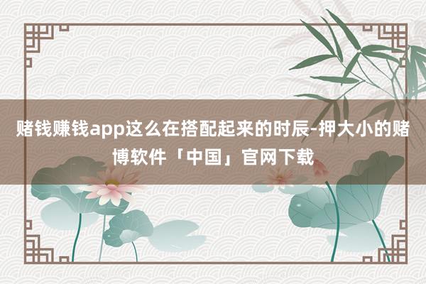 赌钱赚钱app这么在搭配起来的时辰-押大小的赌博软件「中国」官网下载