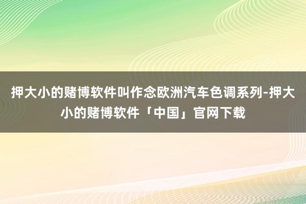 押大小的赌博软件叫作念欧洲汽车色调系列-押大小的赌博软件「中国」官网下载