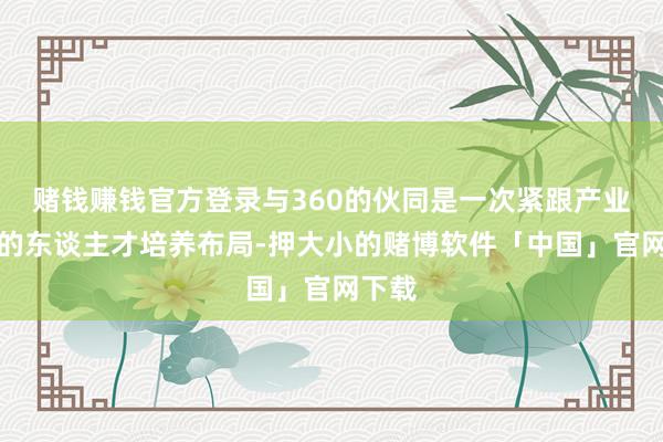 赌钱赚钱官方登录与360的伙同是一次紧跟产业布局的东谈主才培养布局-押大小的赌博软件「中国」官网下载