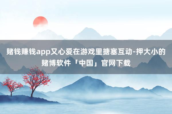 赌钱赚钱app又心爱在游戏里搪塞互动-押大小的赌博软件「中国」官网下载