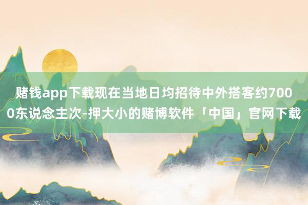 赌钱app下载现在当地日均招待中外搭客约7000东说念主次-押大小的赌博软件「中国」官网下载