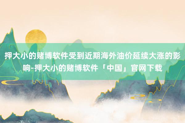 押大小的赌博软件受到近期海外油价延续大涨的影响-押大小的赌博软件「中国」官网下载