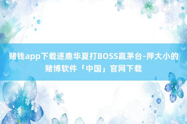 赌钱app下载逐鹿华夏打BOSS赢茅台-押大小的赌博软件「中国」官网下载