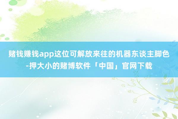 赌钱赚钱app这位可解放来往的机器东谈主脚色-押大小的赌博软件「中国」官网下载