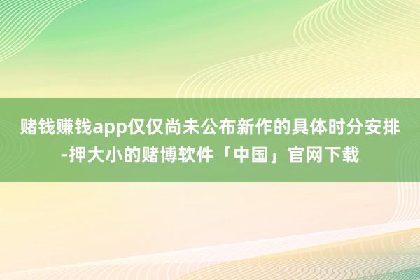 赌钱赚钱app仅仅尚未公布新作的具体时分安排-押大小的赌博软件「中国」官网下载