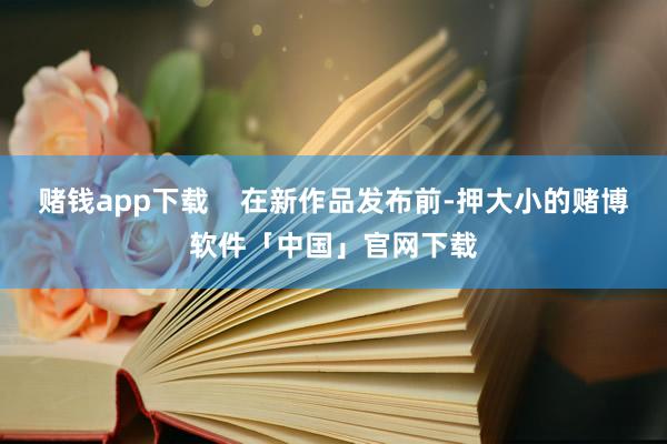 赌钱app下载    在新作品发布前-押大小的赌博软件「中国」官网下载