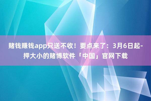 赌钱赚钱app只送不收！要点来了：3月6日起-押大小的赌博软件「中国」官网下载