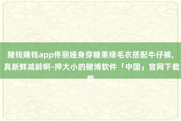赌钱赚钱app佟丽娅身穿糖果绿毛衣搭配牛仔裤, 真新鲜减龄啊-押大小的赌博软件「中国」官网下载