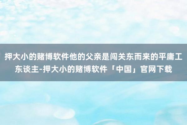 押大小的赌博软件他的父亲是闯关东而来的平庸工东谈主-押大小的赌博软件「中国」官网下载